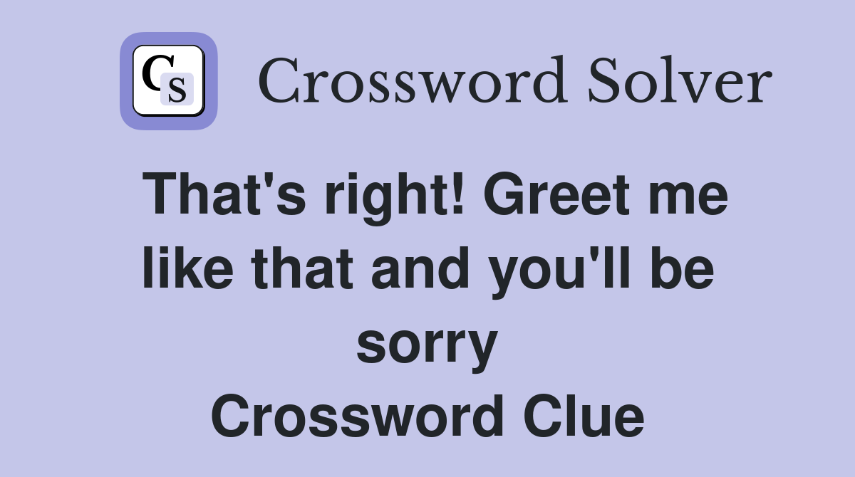 That s right Greet me like that and you ll be sorry Crossword Clue